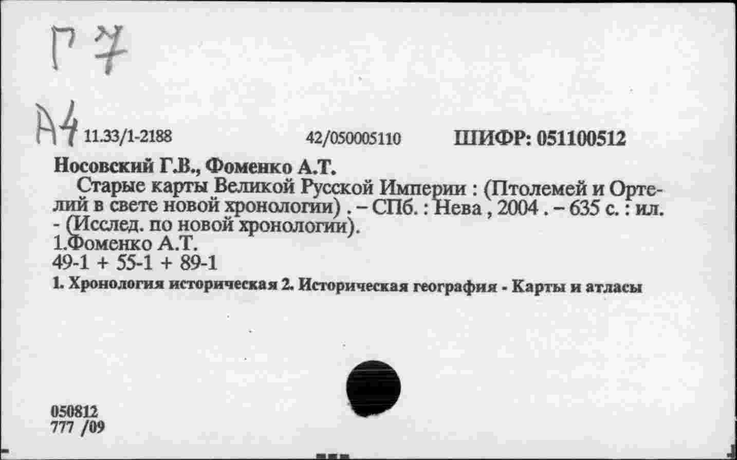 ﻿17 11.33/1-2188	42/050005110 ШИФР: 051100512
Носовский ГЛ., Фоменко А.Т.
Старые карты Великой Русской Империи : (Птолемей и Орте-л ий в свете новой хронологии) . - СПб. : Нева, 2004. - 635 с. : ил. - (Исслед. по новой хронологии).
І.Фоменко А.Т.
49-1 + 55-1 + 89-1
1. Хронология историческая 2. Историческая география - Карты и атласы
050812
777 /09